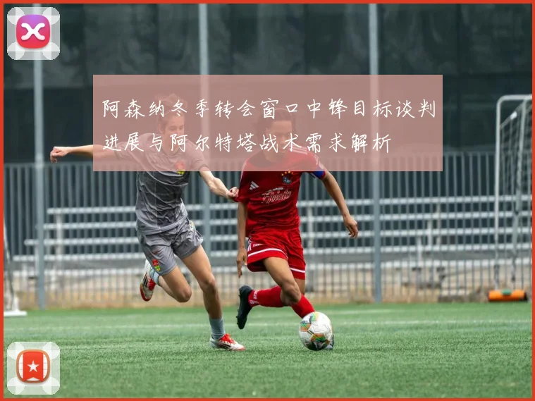 阿森纳冬季转会窗口中锋目标谈判进展与阿尔特塔战术需求解析