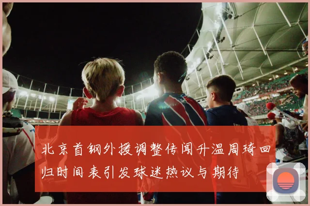 北京首钢外援调整传闻升温周琦回归时间表引发球迷热议与期待