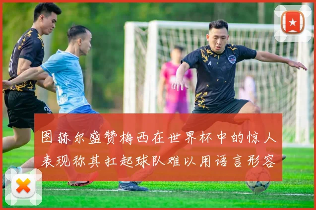 图赫尔盛赞梅西在世界杯中的惊人表现称其扛起球队难以用语言形容