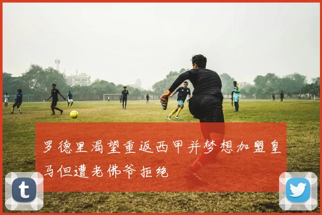 罗德里渴望重返西甲并梦想加盟皇马但遭老佛爷拒绝